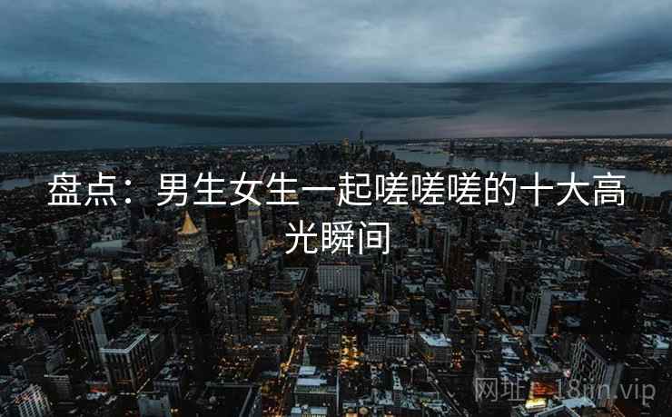 盘点:男生女生一起嗟嗟嗟的十大高光瞬间