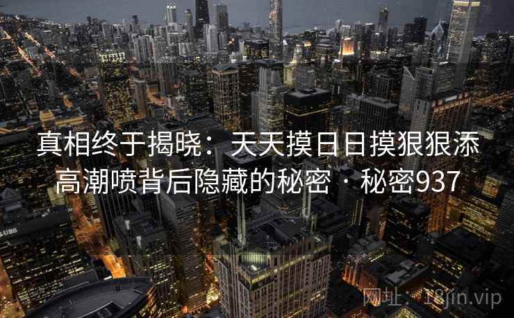 真相终于揭晓：天天摸日日摸狠狠添高潮喷背后隐藏的秘密 · 秘密937