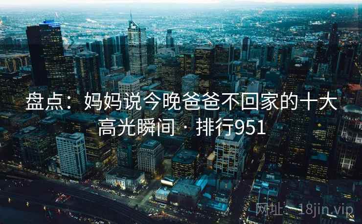 盘点：妈妈说今晚爸爸不回家的十大高光瞬间 · 排行951